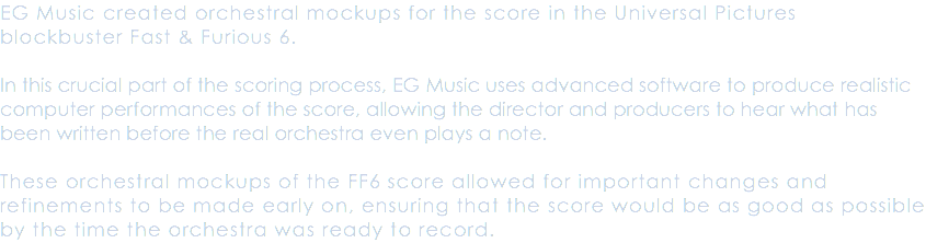 EG Music created orchestral mockups for the score in the Universal Pictures blockbuster Fast & Furious 6. In this crucial part of the scoring process, EG Music uses advanced software to produce realistic computer performances of the score, allowing the director and producers to hear what has been written before the real orchestra even plays a note. These orchestral mockups of the FF6 score allowed for important changes and refinements to be made early on, ensuring that the score would be as good as possible by the time the orchestra was ready to record.