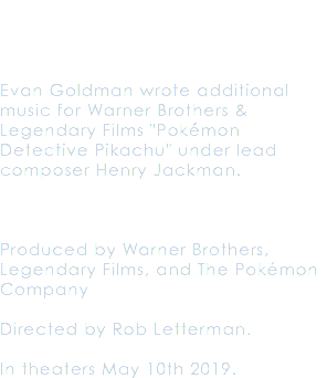  Evan Goldman wrote additional music for Warner Brothers & Legendary Films "Pokémon Detective Pikachu" under lead composer Henry Jackman. Produced by Warner Brothers, Legendary Films, and The Pokémon Company Directed by Rob Letterman. In theaters May 10th 2019.
